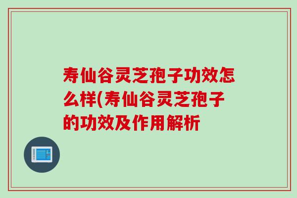 寿仙谷灵芝孢子功效怎么样(寿仙谷灵芝孢子的功效及作用解析
