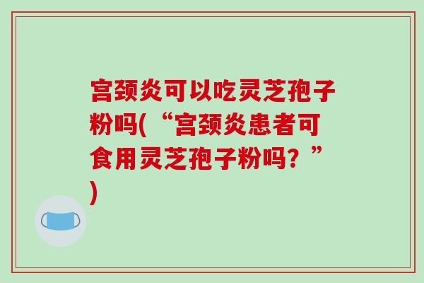 宫颈炎可以吃灵芝孢子粉吗(“宫颈炎患者可食用灵芝孢子粉吗？”)
