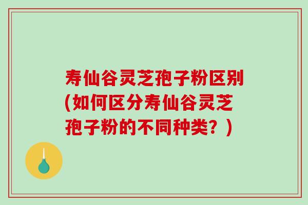 寿仙谷灵芝孢子粉区别(如何区分寿仙谷灵芝孢子粉的不同种类？)