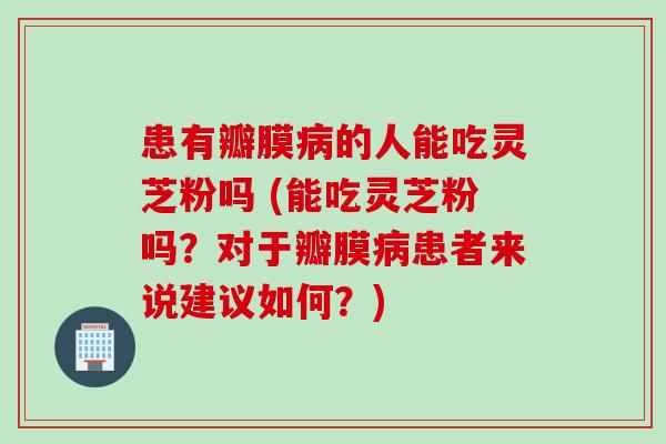 患有瓣膜的人能吃灵芝粉吗 (能吃灵芝粉吗?对于瓣膜患者来说建议如何?) 患有瓣膜的人能吃灵芝粉吗 (能吃灵芝粉吗?对于瓣膜患者来说建议如何?)