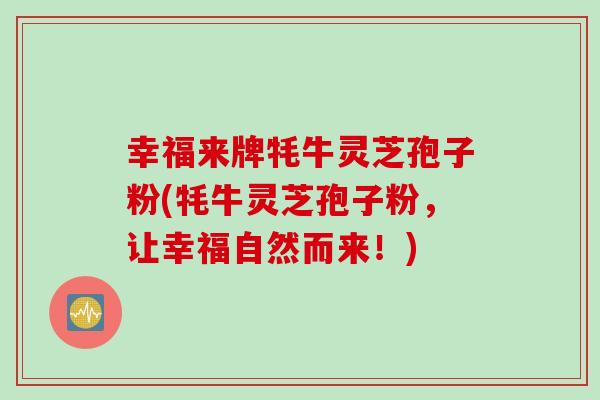 幸福来牌牦牛灵芝孢子粉(牦牛灵芝孢子粉,让幸福自然而来!) 幸福来牌牦牛灵芝孢子粉(牦牛灵芝孢子粉,让幸福自然而来!)