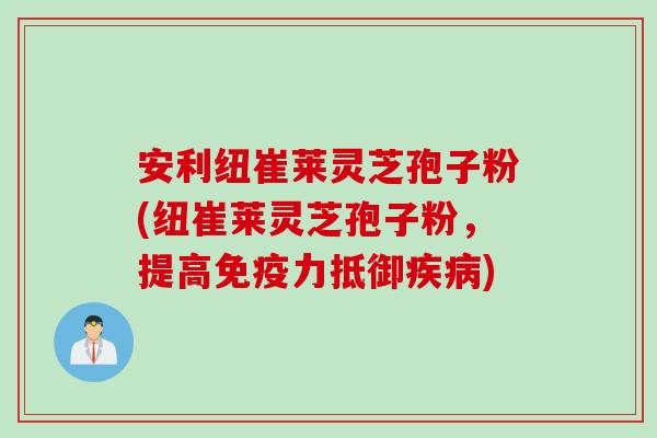 安利纽崔莱灵芝孢子粉(纽崔莱灵芝孢子粉，提高免疫力抵御疾病)