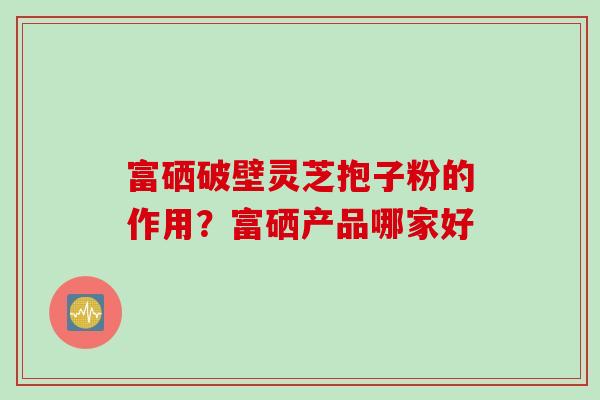 富硒破壁灵芝抱子粉的作用？富硒产品哪家好