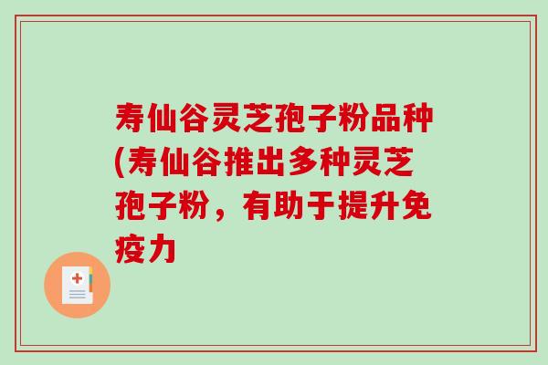 寿仙谷灵芝孢子粉品种(寿仙谷推出多种灵芝孢子粉，有助于提升免疫力
