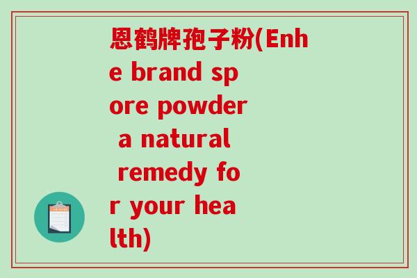 恩鹤牌孢子粉(Enhe brand spore powder a natural remedy for your health) 恩鹤牌孢子粉(Enhe brand spore powder a natural remedy for your health)