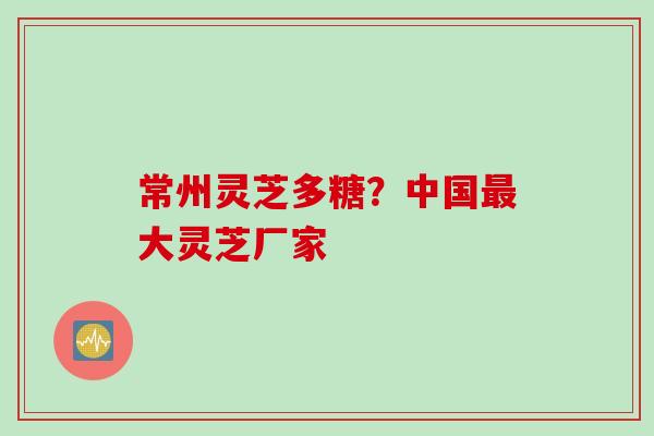 常州灵芝多糖？中国最大灵芝厂家
