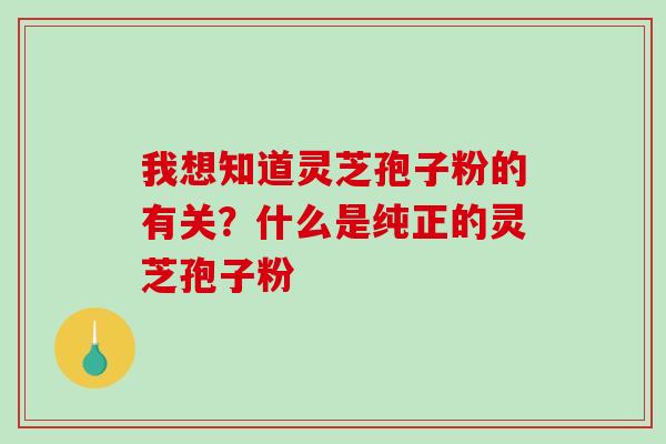 我想知道灵芝孢子粉的有关？什么是纯正的灵芝孢子粉