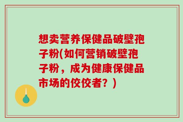 想卖营养保健品破壁孢子粉(如何营销破壁孢子粉，成为健康保健品市场的佼佼者？)
