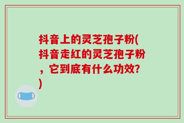 抖音上的灵芝孢子粉(抖音走红的灵芝孢子粉，它到底有什么功效？)