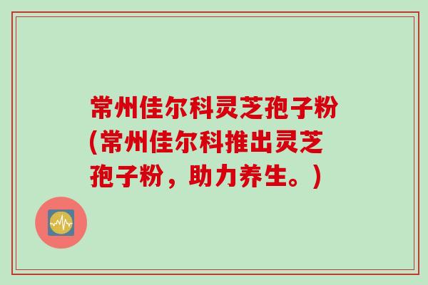 常州佳尔科灵芝孢子粉(常州佳尔科推出灵芝孢子粉，助力养生。)