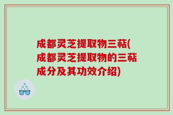 成都灵芝提取物三萜(成都灵芝提取物的三萜成分及其功效介绍) 成都灵芝提取物三萜(成都灵芝提取物的三萜成分及其功效介绍)