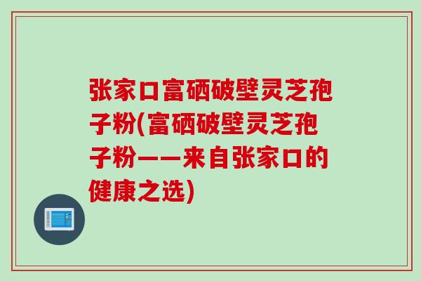 张家口富硒破壁灵芝孢子粉(富硒破壁灵芝孢子粉——来自张家口的健康之选)