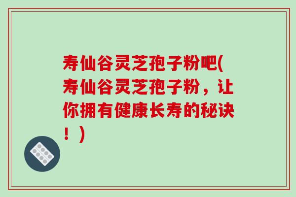 寿仙谷灵芝孢子粉吧(寿仙谷灵芝孢子粉，让你拥有健康长寿的秘诀！)