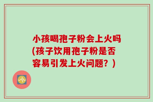小孩喝孢子粉会上火吗(孩子饮用孢子粉是否容易引发上火问题？)