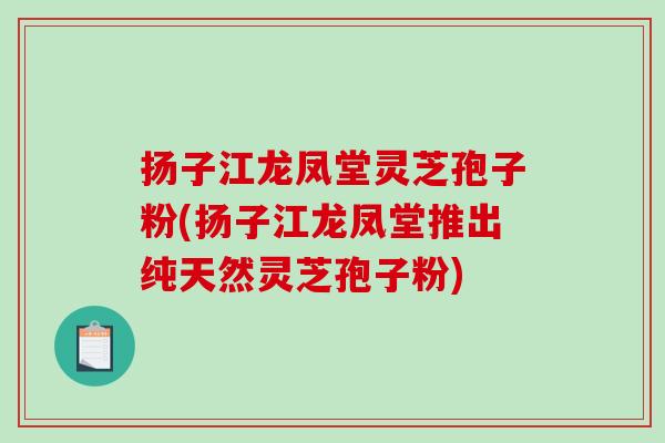 扬子江龙凤堂灵芝孢子粉(扬子江龙凤堂推出纯天然灵芝孢子粉)