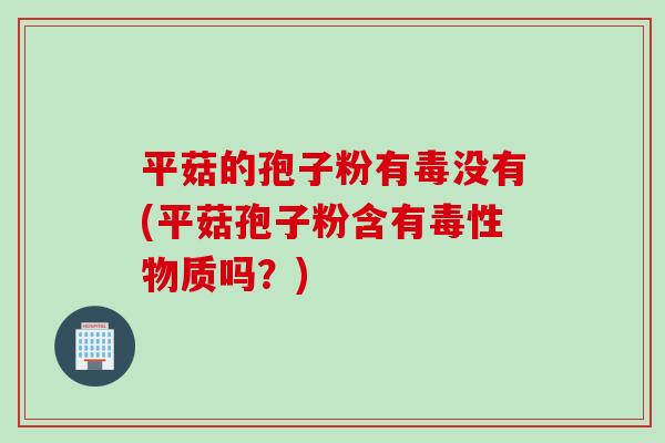 平菇的孢子粉有毒没有(平菇孢子粉含有毒性物质吗？)