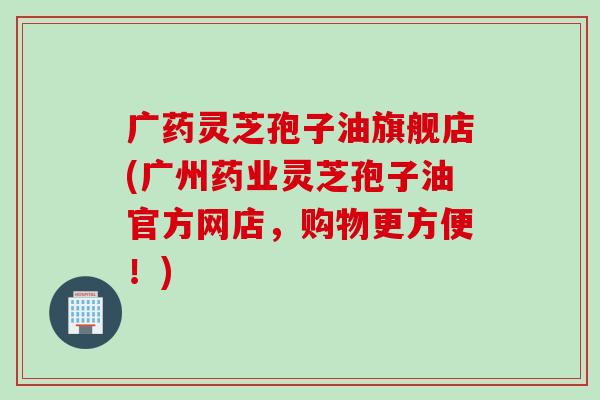 广药灵芝孢子油旗舰店(广州药业灵芝孢子油官方网店，购物更方便！)