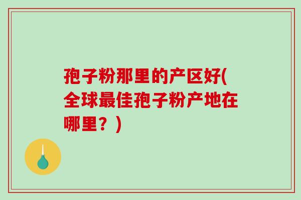 孢子粉那里的产区好(全球最佳孢子粉产地在哪里？)