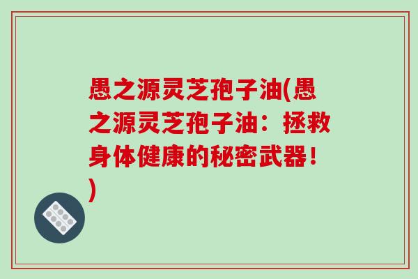 愚之源灵芝孢子油(愚之源灵芝孢子油：拯救身体健康的秘密武器！)