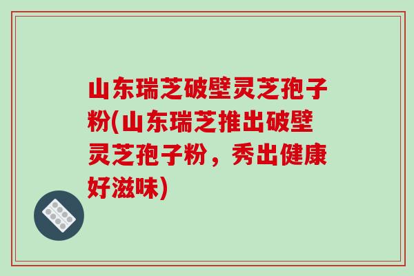 山东瑞芝破壁灵芝孢子粉(山东瑞芝推出破壁灵芝孢子粉，秀出健康好滋味)