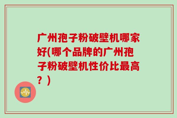 广州孢子粉破壁机哪家好(哪个品牌的广州孢子粉破壁机性价比最高？)