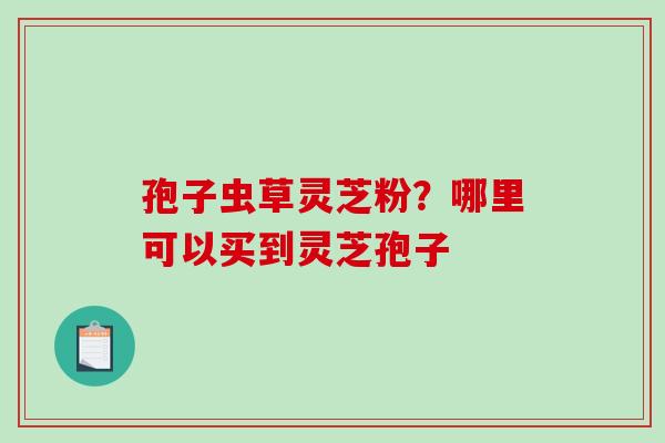 孢子虫草灵芝粉？哪里可以买到灵芝孢子
