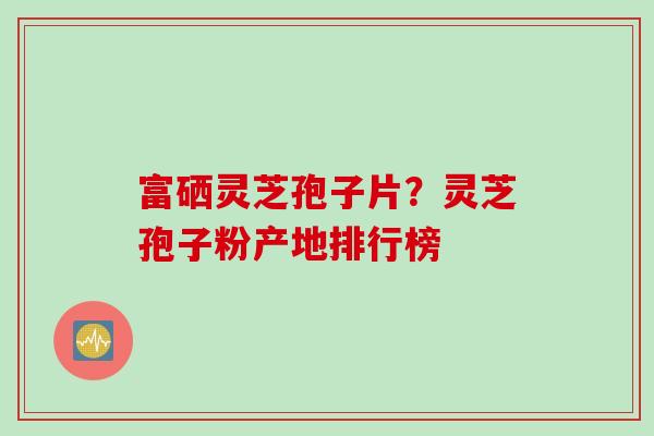 富硒灵芝孢子片？灵芝孢子粉产地排行榜