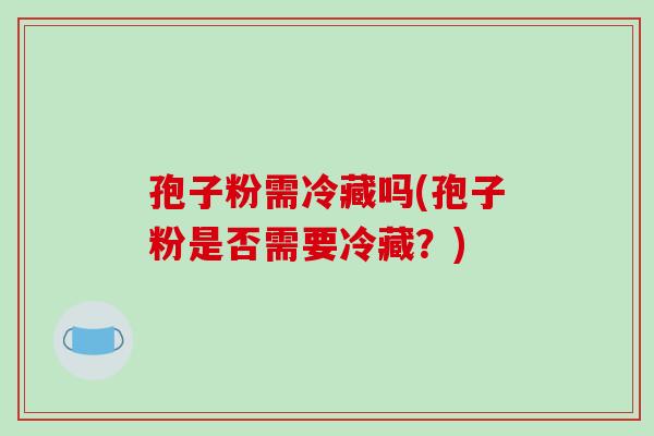 孢子粉需冷藏吗(孢子粉是否需要冷藏？)