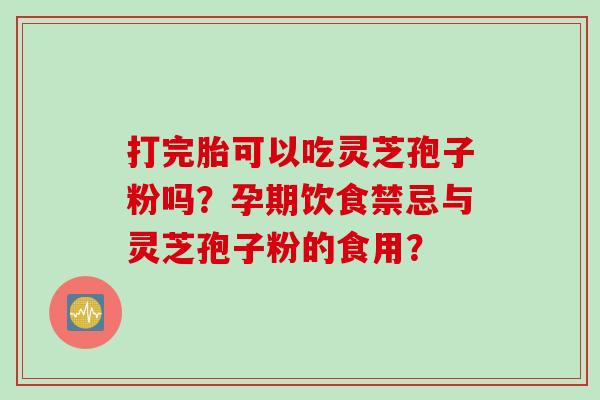 打完胎可以吃灵芝孢子粉吗？孕期饮食禁忌与灵芝孢子粉的食用？