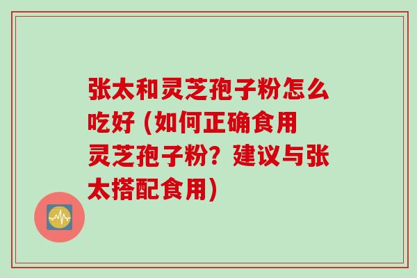 张太和灵芝孢子粉怎么吃好 (如何正确食用灵芝孢子粉？建议与张太搭配食用)