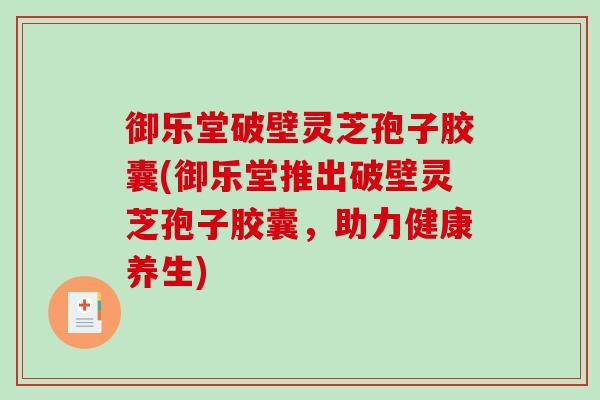 御乐堂破壁灵芝孢子胶囊(御乐堂推出破壁灵芝孢子胶囊,助力健康养生) 御乐堂破壁灵芝孢子胶囊(御乐堂推出破壁灵芝孢子胶囊,助力健康养生)