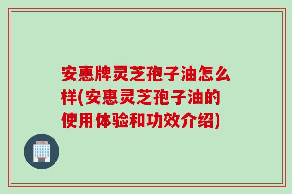 安惠牌灵芝孢子油怎么样(安惠灵芝孢子油的使用体验和功效介绍)