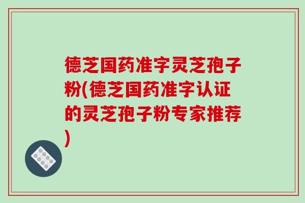德芝国药准字灵芝孢子粉(德芝国药准字认证的灵芝孢子粉专家推荐)