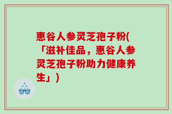 惠谷人参灵芝孢子粉(「滋补佳品,惠谷人参灵芝孢子粉助力健康养生」) 惠谷人参灵芝孢子粉(「滋补佳品,惠谷人参灵芝孢子粉助力健康养生」)