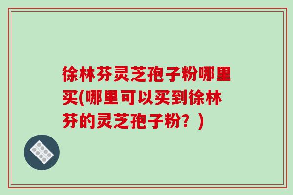 徐林芬灵芝孢子粉哪里买(哪里可以买到徐林芬的灵芝孢子粉？)