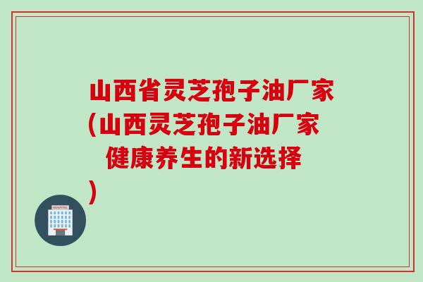 山西省灵芝孢子油厂家(山西灵芝孢子油厂家  健康养生的新选择)