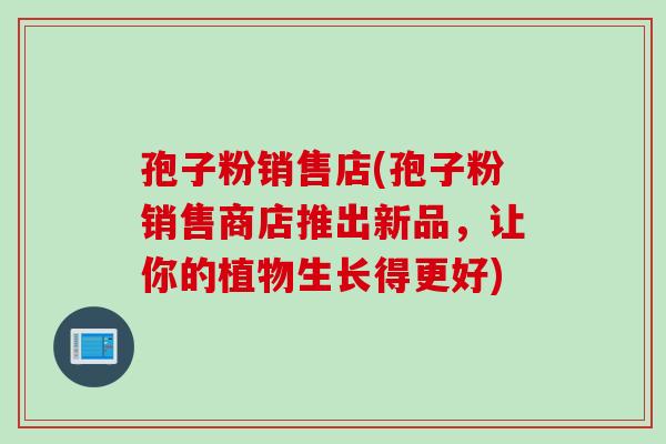 孢子粉销售店(孢子粉销售商店推出新品,让你的植物生长得更好) 孢子粉销售店(孢子粉销售商店推出新品,让你的植物生长得更好)