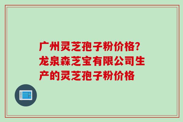 广州灵芝孢子粉价格？龙泉森芝宝有限公司生产的灵芝孢子粉价格