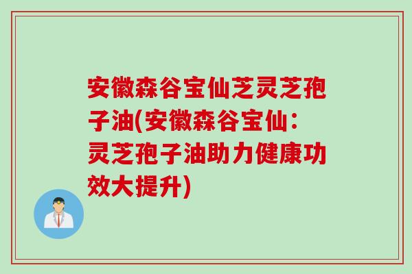 安徽森谷宝仙芝灵芝孢子油(安徽森谷宝仙：灵芝孢子油助力健康功效大提升)