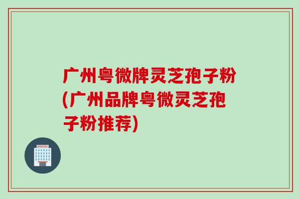 广州粤微牌灵芝孢子粉(广州品牌粤微灵芝孢子粉推荐)