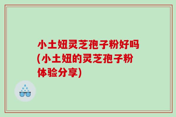 小土妞灵芝孢子粉好吗(小土妞的灵芝孢子粉体验分享)