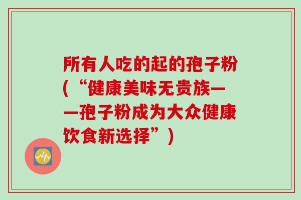 所有人吃的起的孢子粉(“健康美味无贵族——孢子粉成为大众健康饮食新选择”)