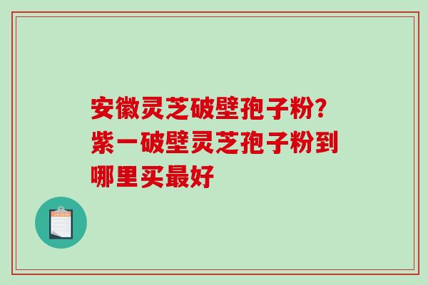 安徽灵芝破壁孢子粉？紫一破壁灵芝孢子粉到哪里买最好