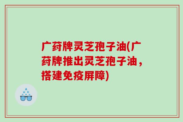 广荮牌灵芝孢子油(广荮牌推出灵芝孢子油,搭建免疫屏障) 广荮牌灵芝孢子油(广荮牌推出灵芝孢子油,搭建免疫屏障)
