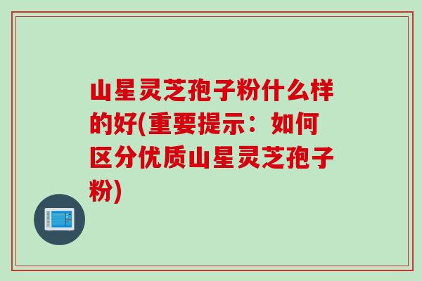 山星灵芝孢子粉什么样的好(重要提示：如何区分优质山星灵芝孢子粉)