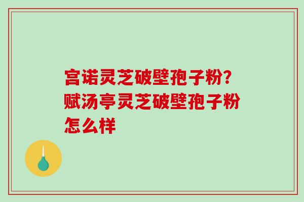宫诺灵芝破壁孢子粉？赋汤亭灵芝破壁孢子粉怎么样