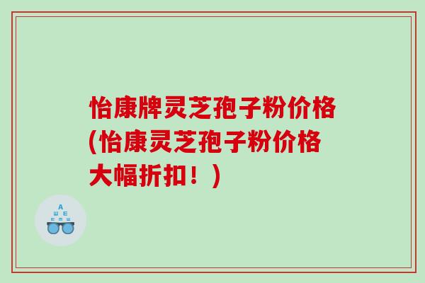 怡康牌灵芝孢子粉价格(怡康灵芝孢子粉价格大幅折扣！)