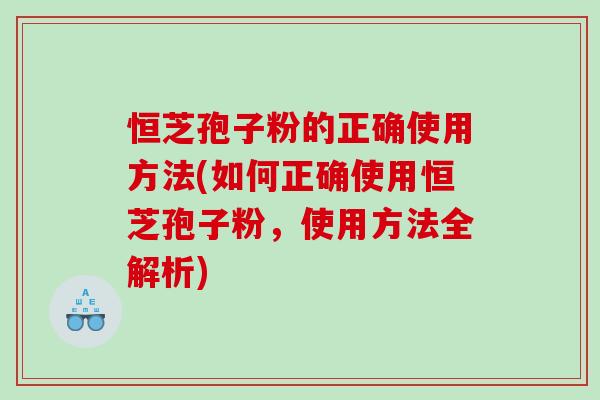 恒芝孢子粉的正确使用方法(如何正确使用恒芝孢子粉,使用方法全解析) 恒芝孢子粉的正确使用方法(如何正确使用恒芝孢子粉,使用方法全解析)