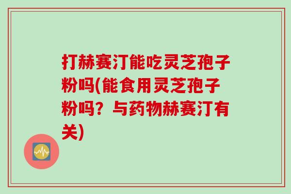 打赫赛汀能吃灵芝孢子粉吗(能食用灵芝孢子粉吗？与药物赫赛汀有关)