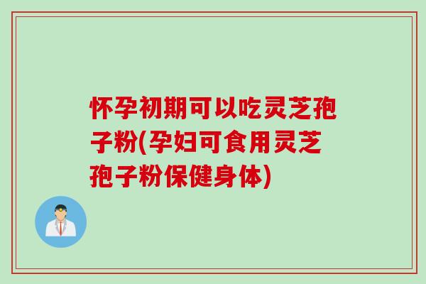 怀孕初期可以吃灵芝孢子粉(孕妇可食用灵芝孢子粉保健身体)
